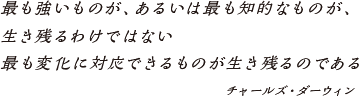 最も強いものが、あるいは最も知的なものが、　生き残るわけではない　最も変化に対応できるものが生き残るのである　チャールズ・ダーウィン